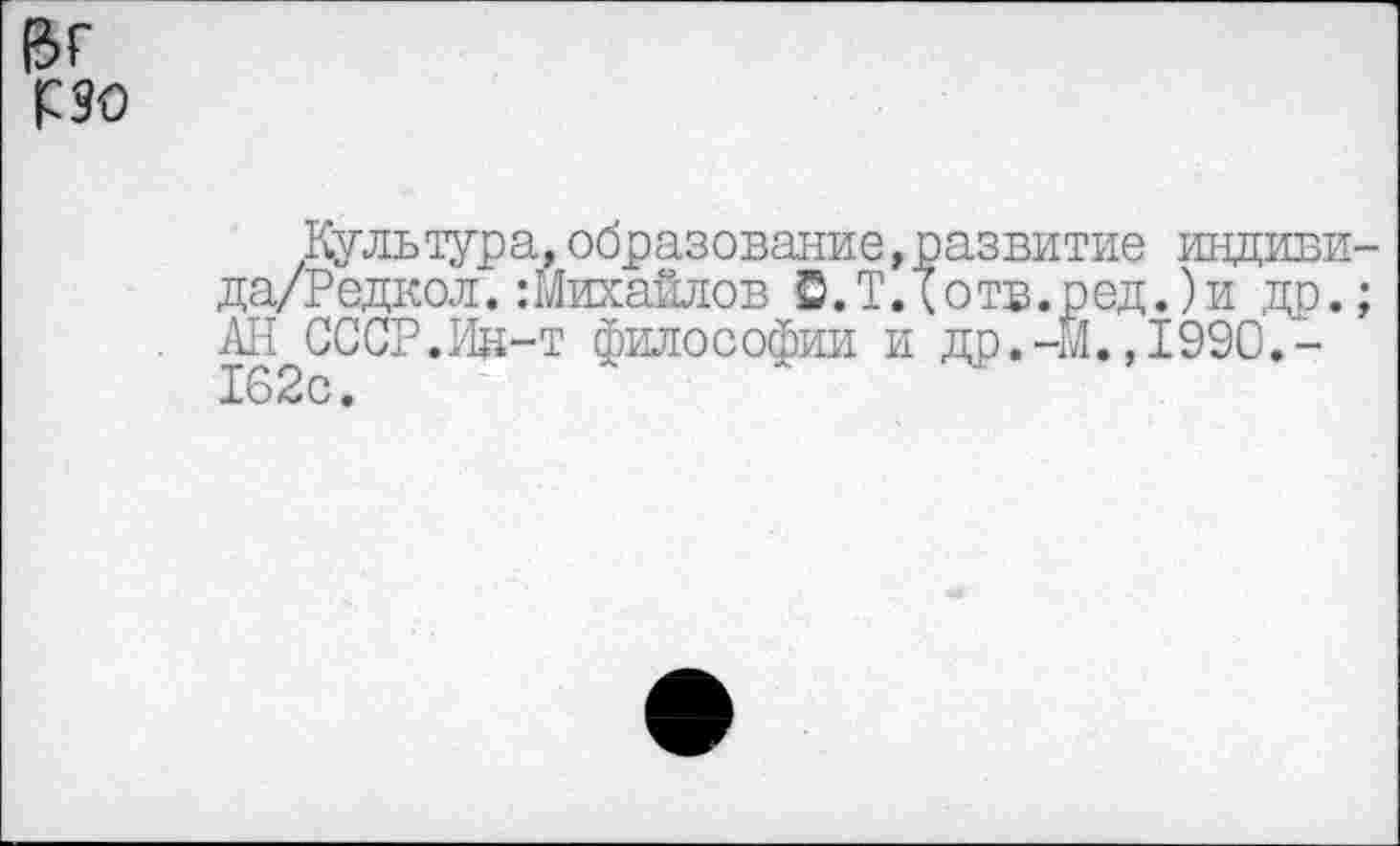 ﻿(зг

Культура,образование,развитие индиви-да/Редкол.:Михайлов С.Т Д отв.ред.)и др.; АН СССР.Ин-т философии и др.-М.,1990.-162с.